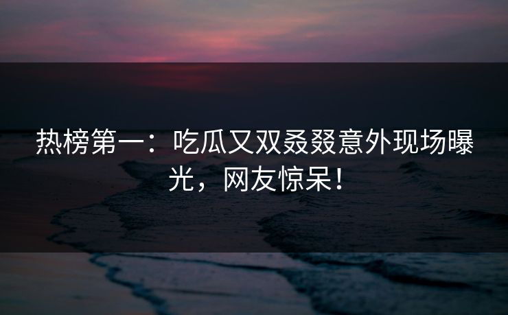 热榜第一：吃瓜又双叒叕意外现场曝光，网友惊呆！