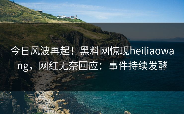 今日风波再起！黑料网惊现heiliaowang，网红无奈回应：事件持续发酵