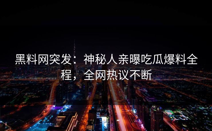 黑料网突发：神秘人亲曝吃瓜爆料全程，全网热议不断
