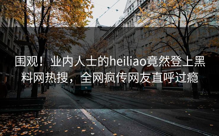 围观！业内人士的heiliao竟然登上黑料网热搜，全网疯传网友直呼过瘾