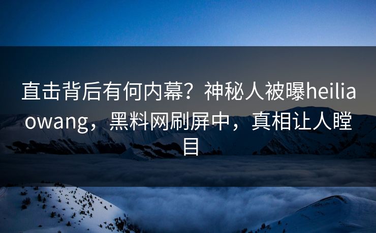 直击背后有何内幕？神秘人被曝heiliaowang，黑料网刷屏中，真相让人瞠目