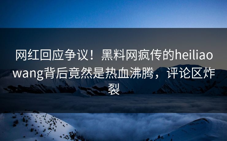 网红回应争议！黑料网疯传的heiliaowang背后竟然是热血沸腾，评论区炸裂