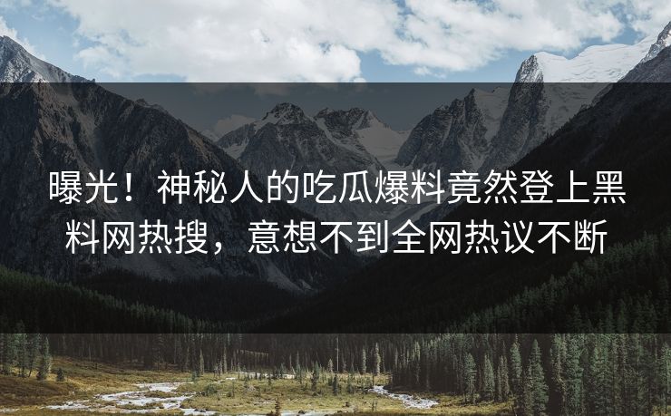 曝光！神秘人的吃瓜爆料竟然登上黑料网热搜，意想不到全网热议不断