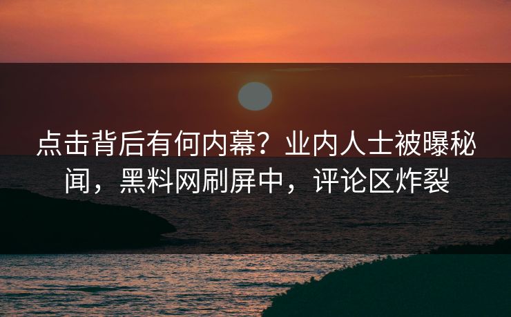 点击背后有何内幕？业内人士被曝秘闻，黑料网刷屏中，评论区炸裂