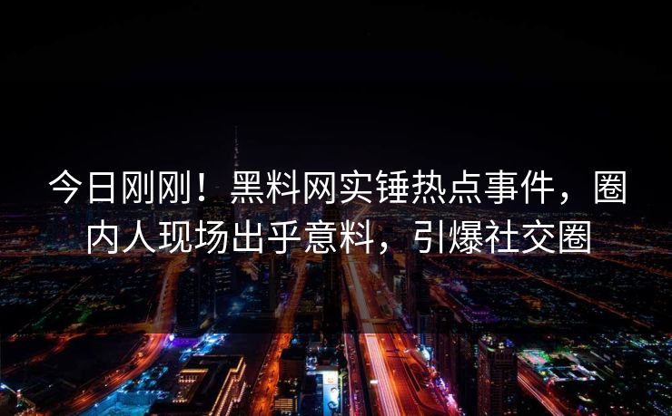 今日刚刚！黑料网实锤热点事件，圈内人现场出乎意料，引爆社交圈