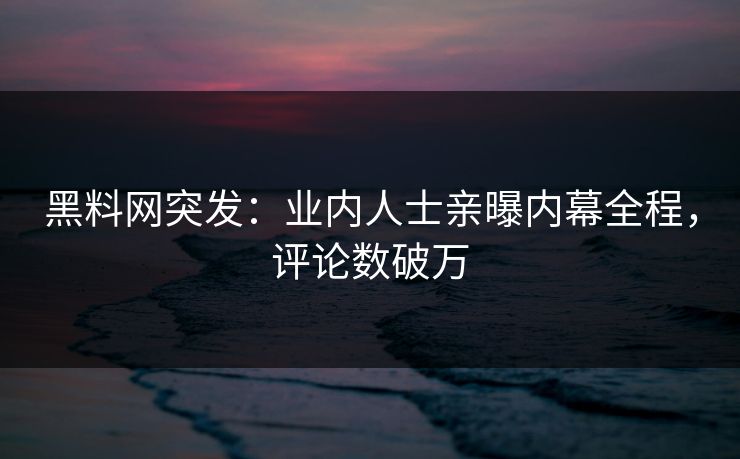 黑料网突发：业内人士亲曝内幕全程，评论数破万