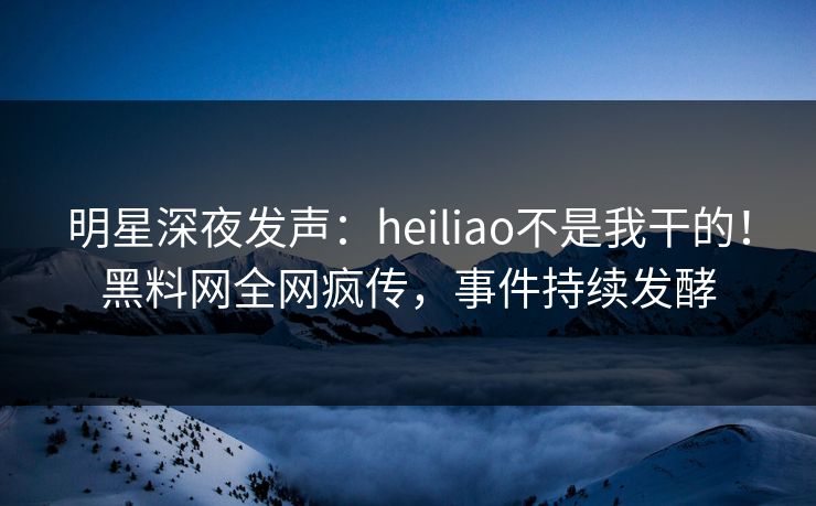 明星深夜发声：heiliao不是我干的！黑料网全网疯传，事件持续发酵