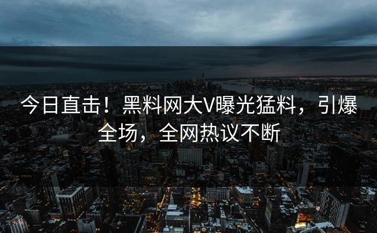 今日直击！黑料网大V曝光猛料，引爆全场，全网热议不断