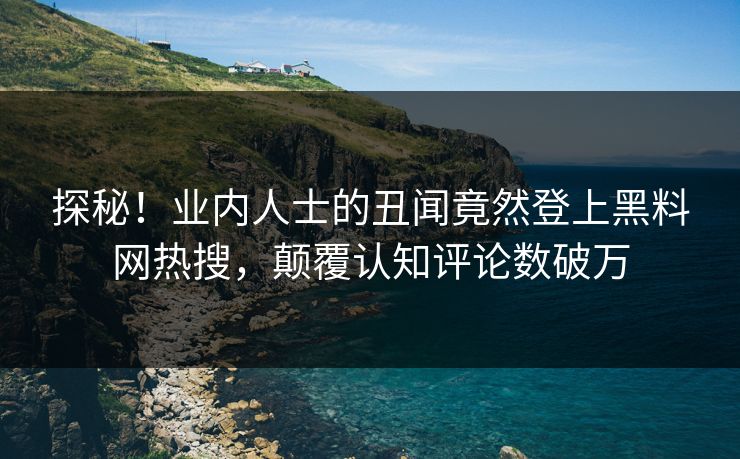 探秘！业内人士的丑闻竟然登上黑料网热搜，颠覆认知评论数破万