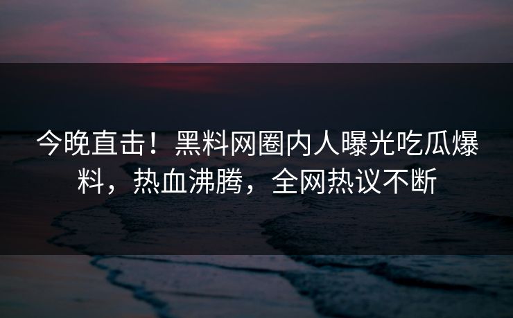 今晚直击！黑料网圈内人曝光吃瓜爆料，热血沸腾，全网热议不断