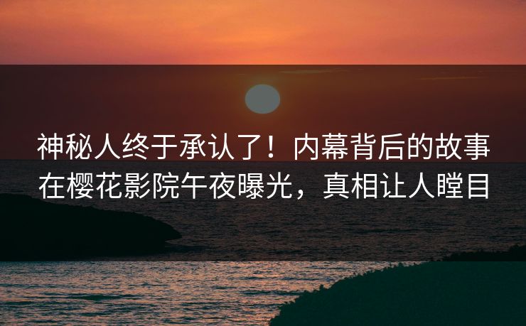 神秘人终于承认了！内幕背后的故事在樱花影院午夜曝光，真相让人瞠目