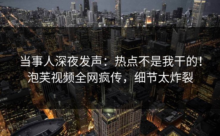当事人深夜发声：热点不是我干的！泡芙视频全网疯传，细节太炸裂