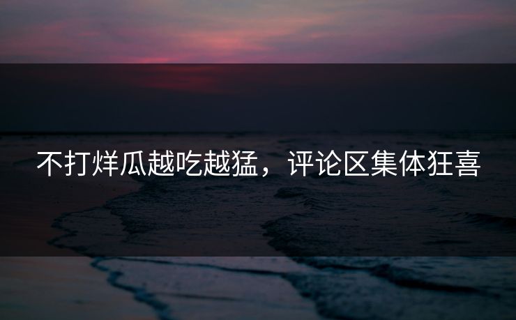 不打烊瓜越吃越猛，评论区集体狂喜