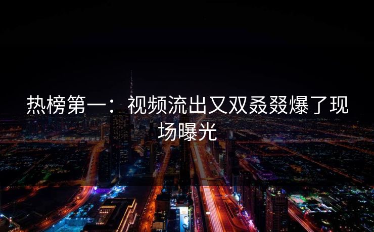 热榜第一：视频流出又双叒叕爆了现场曝光