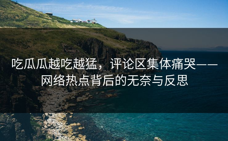 吃瓜瓜越吃越猛，评论区集体痛哭——网络热点背后的无奈与反思