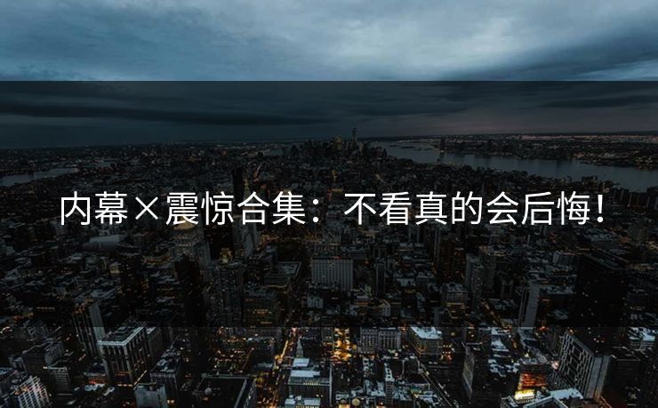 内幕×震惊合集：不看真的会后悔！