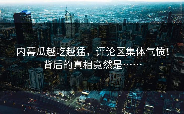 内幕瓜越吃越猛，评论区集体气愤！背后的真相竟然是……