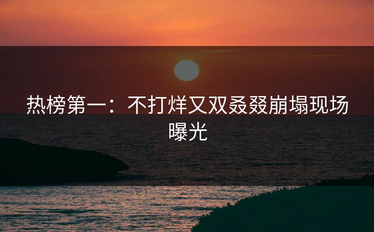 热榜第一：不打烊又双叒叕崩塌现场曝光