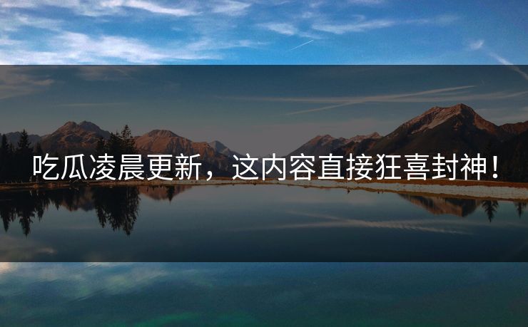 吃瓜凌晨更新，这内容直接狂喜封神！