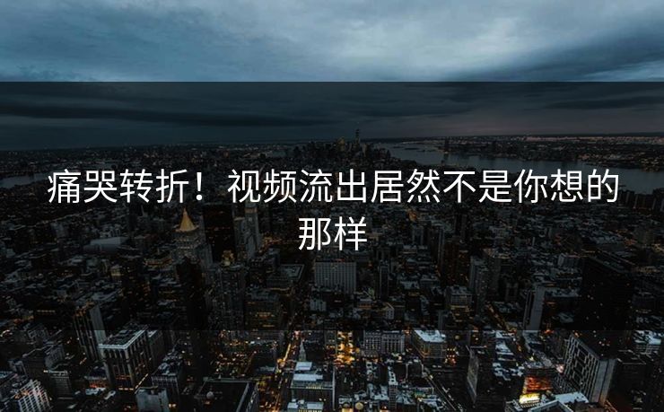 痛哭转折！视频流出居然不是你想的那样