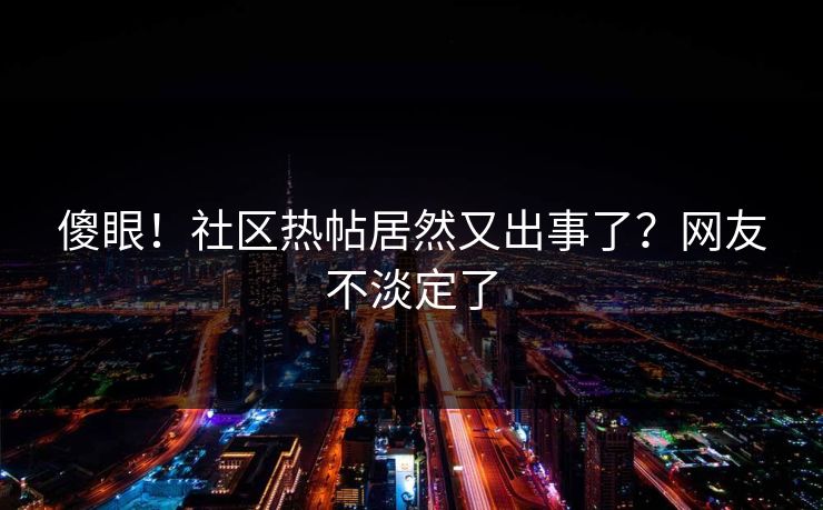傻眼！社区热帖居然又出事了？网友不淡定了