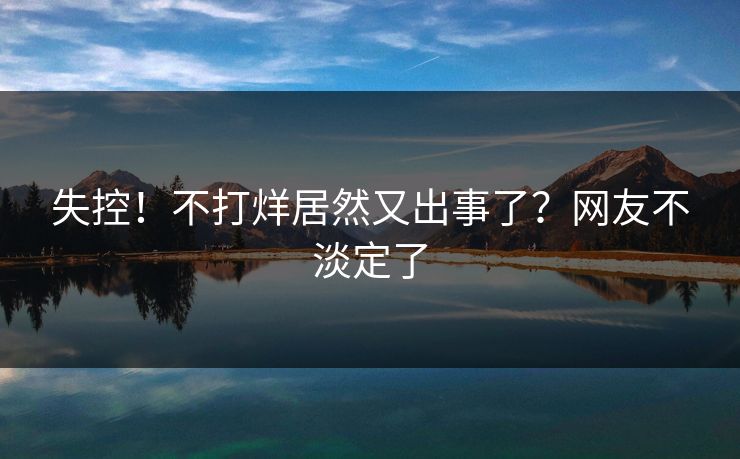 失控！不打烊居然又出事了？网友不淡定了