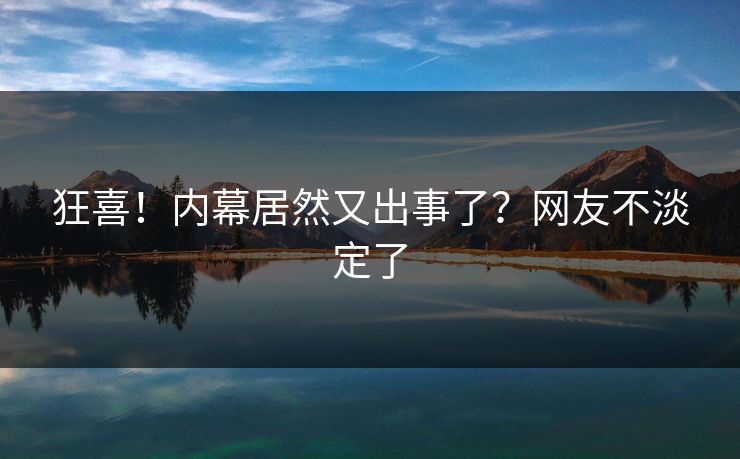 狂喜！内幕居然又出事了？网友不淡定了