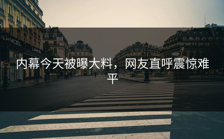 内幕今天被曝大料，网友直呼震惊难平