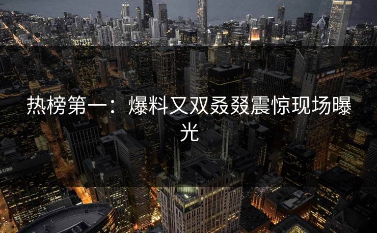 热榜第一：爆料又双叒叕震惊现场曝光