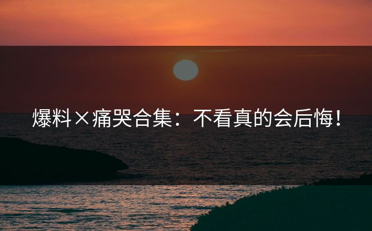 爆料×痛哭合集：不看真的会后悔！