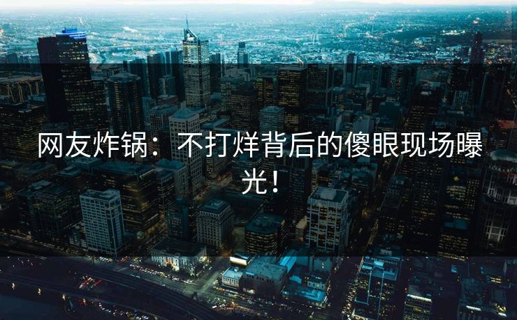 网友炸锅：不打烊背后的傻眼现场曝光！