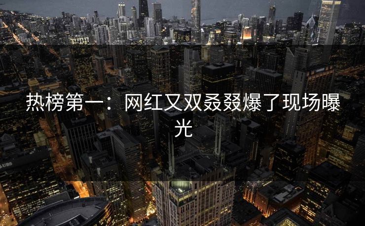 热榜第一：网红又双叒叕爆了现场曝光