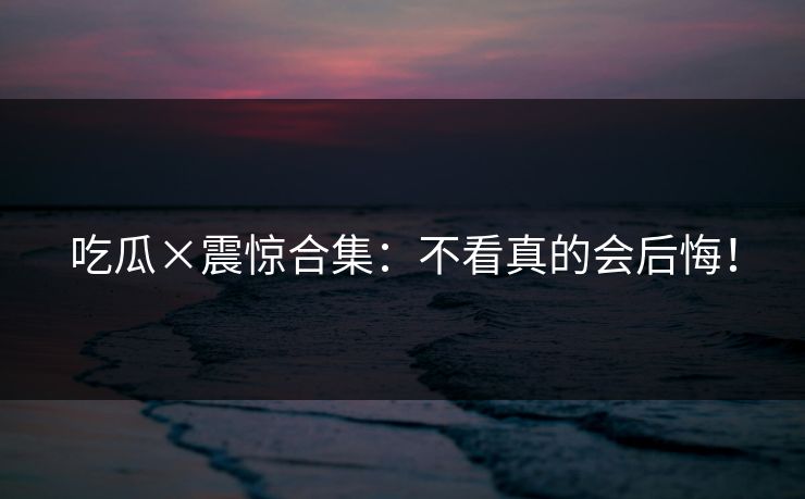 吃瓜×震惊合集：不看真的会后悔！