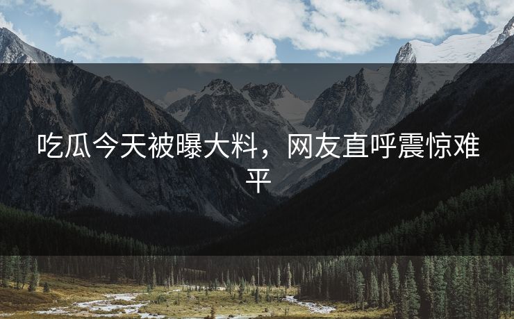 吃瓜今天被曝大料，网友直呼震惊难平