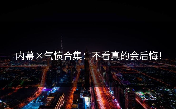 内幕×气愤合集：不看真的会后悔！