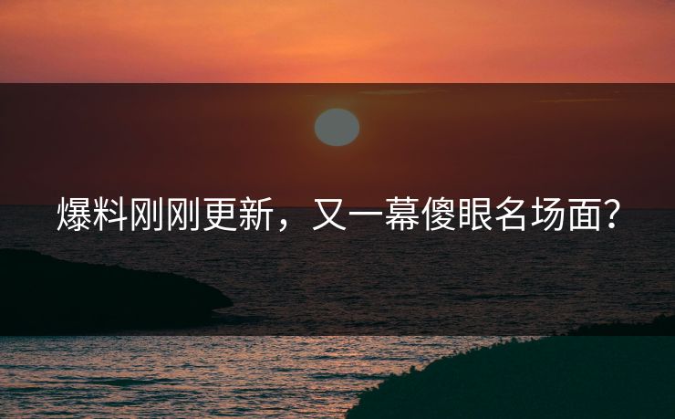 爆料刚刚更新，又一幕傻眼名场面？