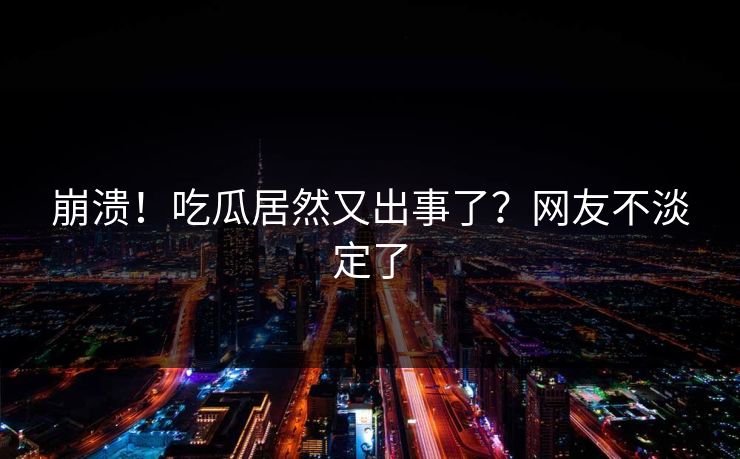 崩溃！吃瓜居然又出事了？网友不淡定了