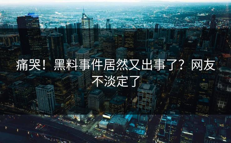 痛哭！黑料事件居然又出事了？网友不淡定了