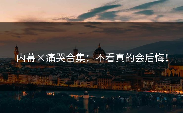 内幕×痛哭合集：不看真的会后悔！