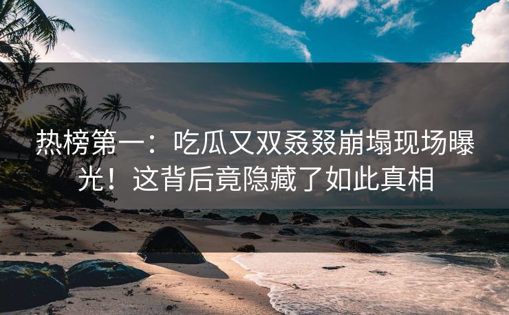 热榜第一：吃瓜又双叒叕崩塌现场曝光！这背后竟隐藏了如此真相
