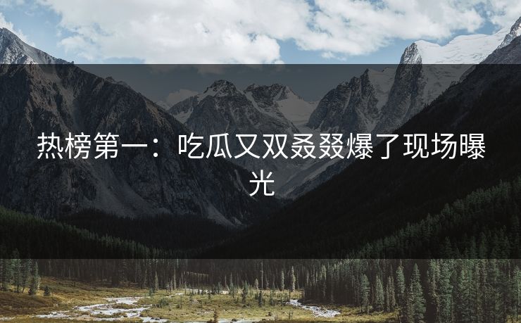 热榜第一：吃瓜又双叒叕爆了现场曝光