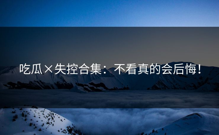 吃瓜×失控合集：不看真的会后悔！
