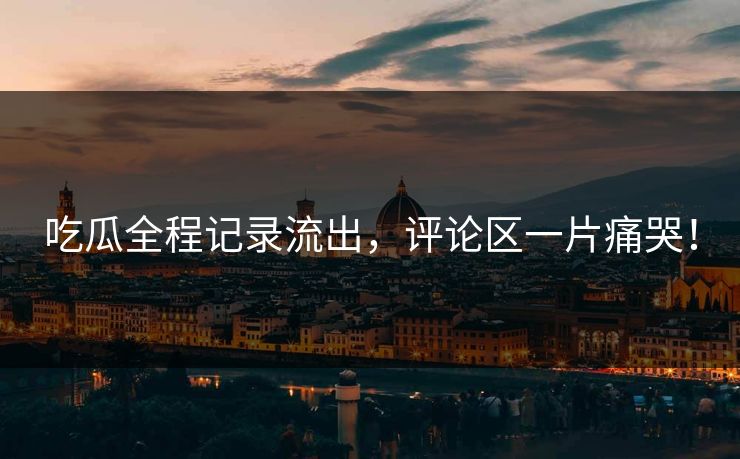 吃瓜全程记录流出，评论区一片痛哭！