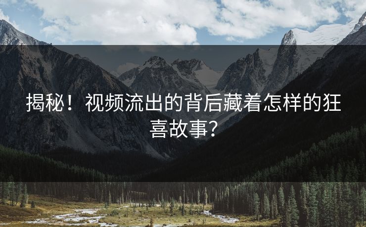 揭秘！视频流出的背后藏着怎样的狂喜故事？