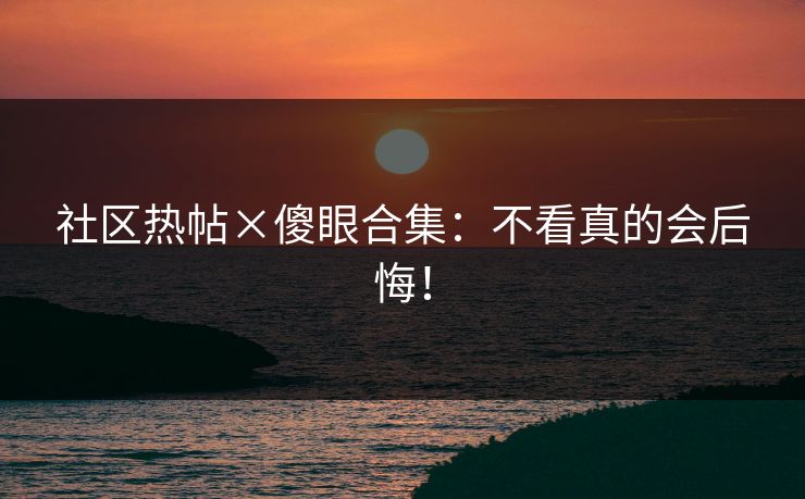 社区热帖×傻眼合集：不看真的会后悔！