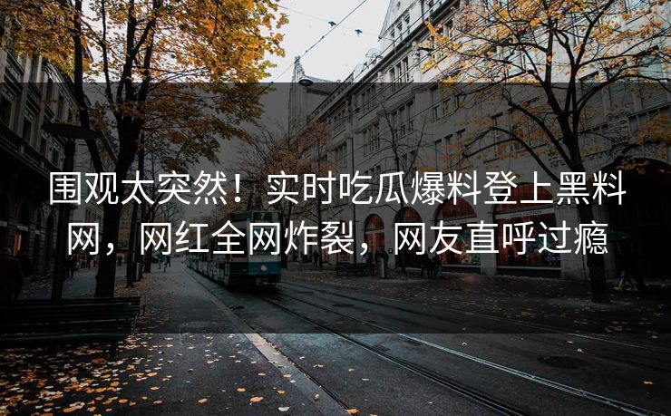 围观太突然！实时吃瓜爆料登上黑料网，网红全网炸裂，网友直呼过瘾