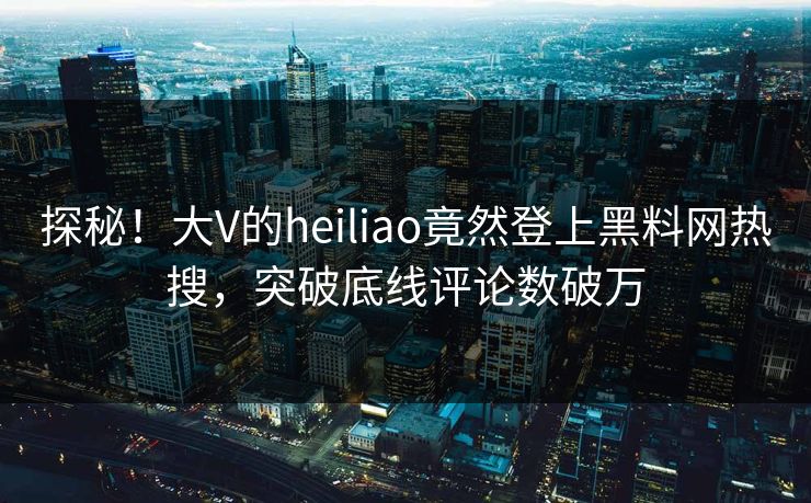 探秘！大V的heiliao竟然登上黑料网热搜，突破底线评论数破万