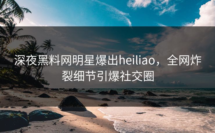 深夜黑料网明星爆出heiliao，全网炸裂细节引爆社交圈
