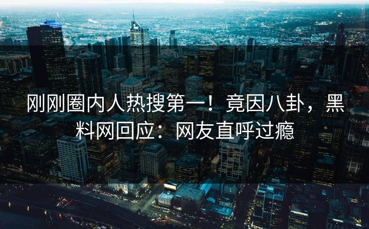 刚刚圈内人热搜第一！竟因八卦，黑料网回应：网友直呼过瘾