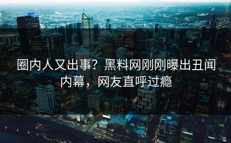 圈内人又出事？黑料网刚刚曝出丑闻内幕，网友直呼过瘾